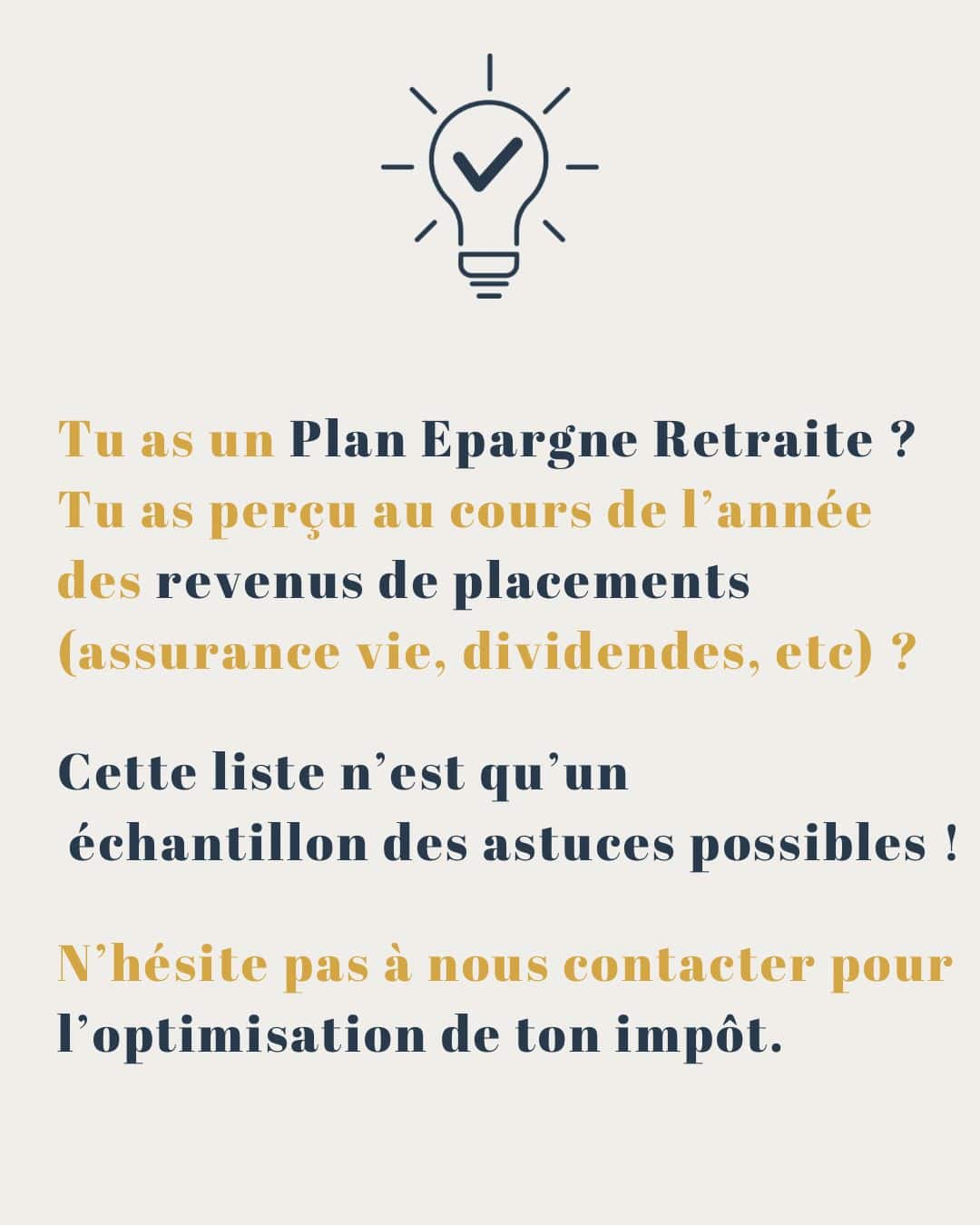 Tu as un Plan Epargne Retraite ? Tu as perçu au cours de l'année des revenus de placements (assurance vie, dividendes, ete) ? Cette liste n'est qu'un échantillon des astuces possibles ! N'hésite pas à nous contacter pour l'optimisation de ton impôt.